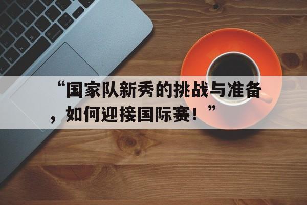 开云体育注册-关于“国家队新秀的挑战与准备，如何迎接国际赛！”的信息