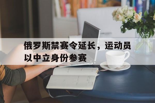 开云体育在线登入-包含俄罗斯禁赛令延长，运动员以中立身份参赛的词条